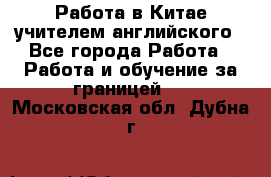 Работа в Китае учителем английского - Все города Работа » Работа и обучение за границей   . Московская обл.,Дубна г.